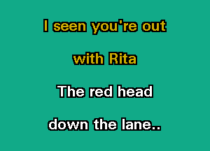 I seen you're out

with Rita
The red head

down the lane..