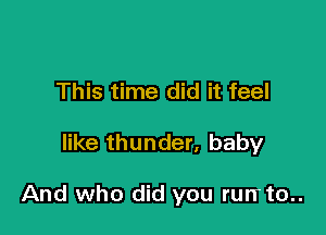 This time did it feel

like thunder, baby

And who did you rurrto..