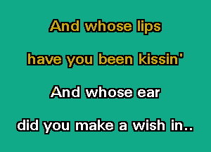 And whose lips
have you been kissin'

And whose ear

did you make a wish in..