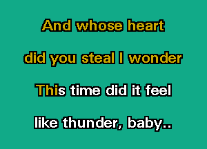 And whose heart
did you steal I wonder

This time did it feel

like thunder, baby..