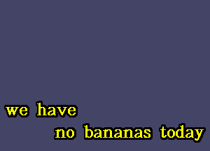 we have
no bananas today