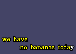 we have
no bananas today