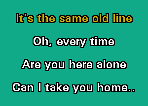 It's the same old line

Oh, every time

Are you here alone

Can I take you home..