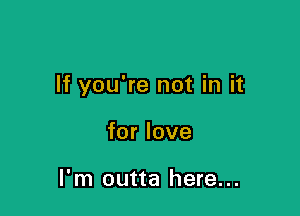 If you're not in it

for love

I'm outta here...