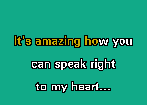 It's amazing how you

can speak right

to my heart...