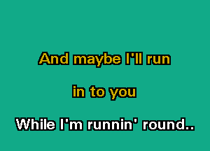 And maybe I'll run

in to you

While I'm runnin' round..