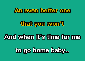 An even better one
that you won't

And when it's time for me

to go home baby..