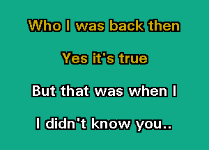 Who I was back then
Yes it's true

But that was when l

I didn't know you..