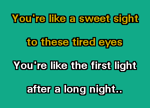 You're like a sweet sight
to these tired eyes
You're like the first light

after a long night.