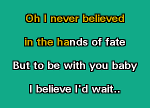 Oh I never believed

in the hands of fate

But to be with you baby

I believe I'd wait.