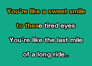 You're like a sweet smile
to these tired eyes

You're like the last mile

of a long ride..
