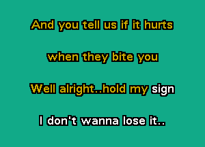 And you tell us if it hurts

when they bite you

Well alright..hold my sign

I don't wanna lose it..