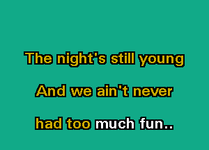 The night's still young

And we ain't never

had too much fun..
