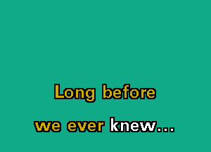 Long before

we ever knew...