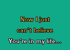 Now I just

can't believe

You're in my life...