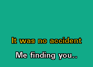 It was no accident

Me finding you..