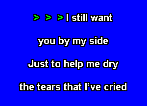 r. .v r I still want

you by my side

Just to help me dry

the tears that We cried