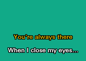 You're always there

When I close my eyes...