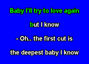 Baby Pll try to love again
but I know

- Oh.. the first cut is

the deepest baby I know