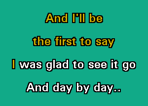 And I'll be

the first to say

I was glad to see it go

And day by day..