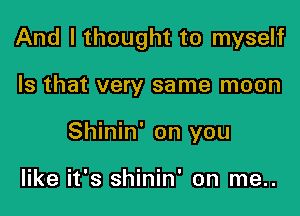 And I thought to myself

Is that very same moon
Shinin' on you

like it's shinin' on me..