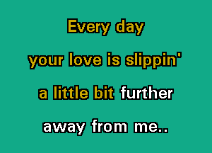 Every day

your love is slippin'

a little bit further

away from me..
