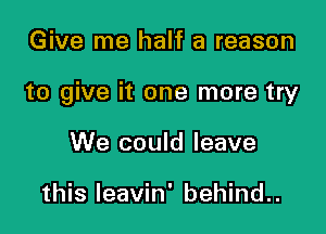 Give me half a reason

to give it one more try

We could leave

this Ieavin' behind..