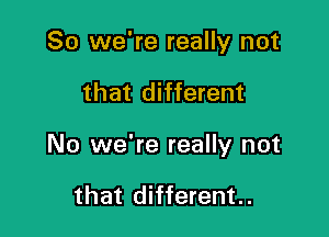 So we're really not

that different

No we're really not

that different..