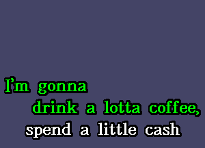 Fm gonna
drink a lotta coffee,
spend a little cash