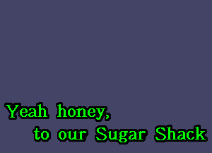 Yeah honey,
to our Sugar Shack