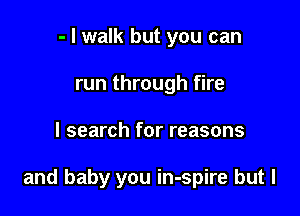 - I walk but you can
run through fire

I search for reasons

and baby you in-spire but I