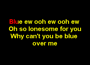 Blue ew ooh ew ooh ew
Oh so lonesome for you

Why can't you be blue
over me