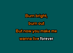 Bum bright,

burn out

But now you make me

wanna live forever