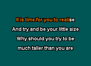 It is time for you to realise

And try and be your little size

Why should you try to be

much taller than you are