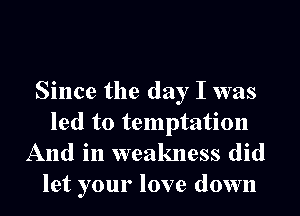 Since the day I was
led to temptation
And in weakness did

let your love down