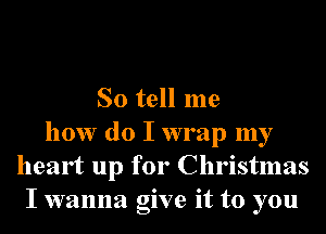 So tell me
how do I wrap my
heart up for Christmas
I wanna give it to you