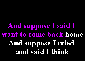 And suppose I said I
want to come back home
And suppose I cried
and said I think