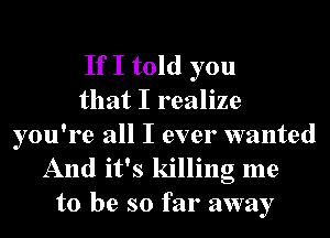 If I told you
that I realize

you're all I ever wanted
And it's killing me
to be so far away