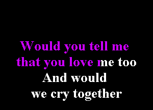 W ould you tell me

that you love me too
And would
we cry together