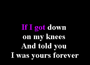 If I got down

on my knees
And told you
I was yours forever