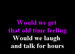 W ould we get

that old time feeling
W ould we laugh
and talk for hours