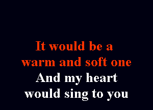 And my heart
would sing to you