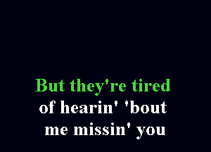 But they're tired
of hearin' 'bout
me missin' you