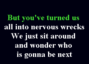 But you've turned us
all into nervous wrecks
We just sit around
and wonder who
is gonna be next