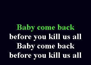 Baby come back

before you kill us all
Baby come back
before you kill us all