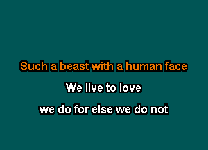 Such a beast with a human face

We live to love

we do for else we do not