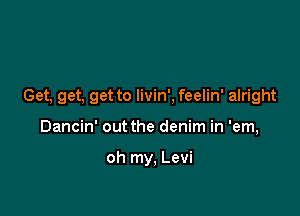 Get, get. get to livin', feelin' alright

Dancin' out the denim in 'em,

oh my, Levi
