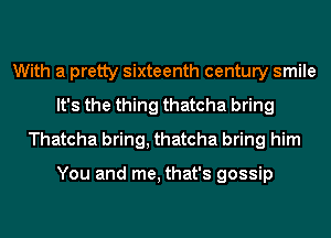 With a pretty sixteenth century smile
It's the thing thatcha bring
Thatcha bring, thatcha bring him

You and me, that's gossip