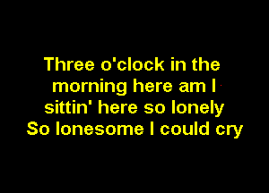 Three o'clock in the
morning here am I

sittin' here so lonely
So lonesome I could cry