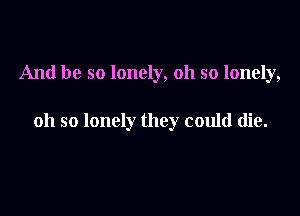 And be so lonely, oh so lonely,

oh so lonely they could die.